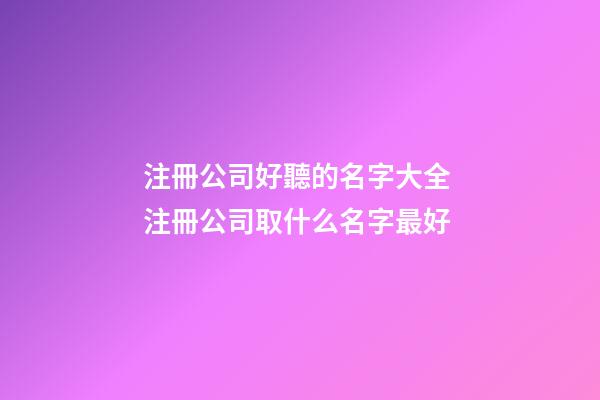 注冊公司好聽的名字大全 注冊公司取什么名字最好